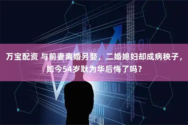万宝配资 与前妻离婚另娶，二婚媳妇却成病秧子，如今54岁耿为华后悔了吗？