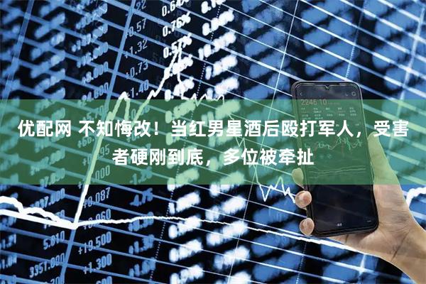 优配网 不知悔改！当红男星酒后殴打军人，受害者硬刚到底，多位被牵扯