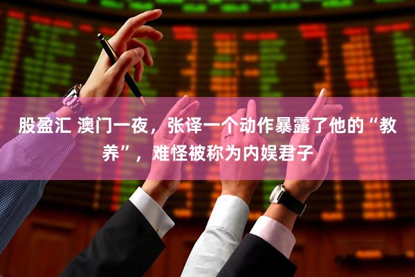 股盈汇 澳门一夜，张译一个动作暴露了他的“教养”，难怪被称为内娱君子