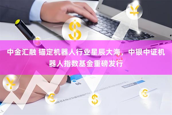 中金汇融 锚定机器人行业星辰大海，中银中证机器人指数基金重磅发行