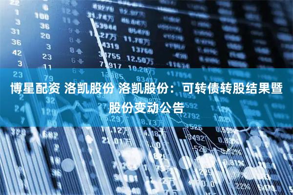 博星配资 洛凯股份 洛凯股份：可转债转股结果暨股份变动公告