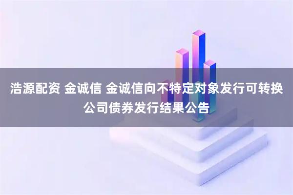浩源配资 金诚信 金诚信向不特定对象发行可转换公司债券发行结果公告