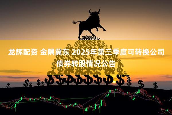 龙辉配资 金隅冀东 2025年第三季度可转换公司债券转股情况公告