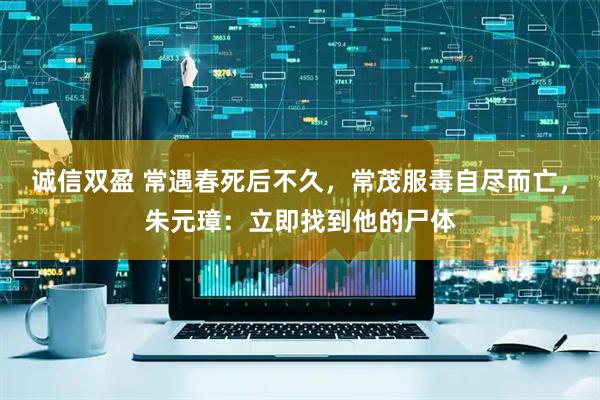 诚信双盈 常遇春死后不久，常茂服毒自尽而亡，朱元璋：立即找到他的尸体