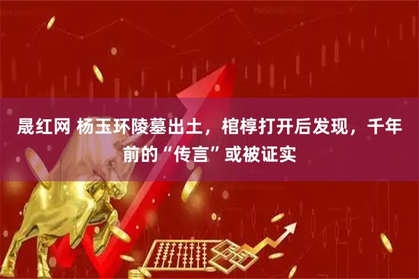 晟红网 杨玉环陵墓出土，棺椁打开后发现，千年前的“传言”或被证实