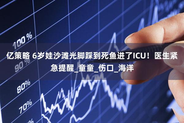 亿策略 6岁娃沙滩光脚踩到死鱼进了ICU！医生紧急提醒_童童_伤口_海洋