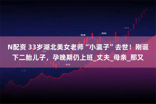 N配资 33岁湖北美女老师“小瀛子”去世！刚诞下二胎儿子，孕晚期仍上班_丈夫_母亲_那又
