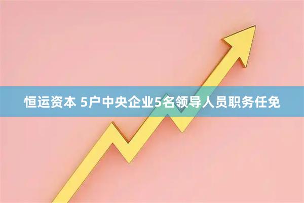 恒运资本 5户中央企业5名领导人员职务任免