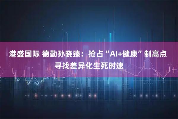 港盛国际 德勤孙晓臻：抢占“AI+健康”制高点 寻找差异化生死时速