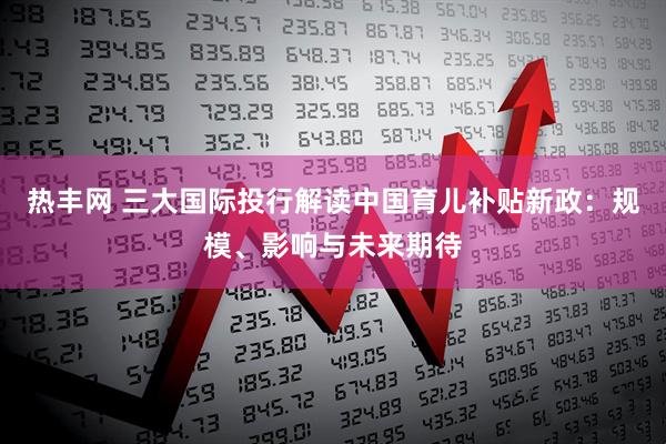 热丰网 三大国际投行解读中国育儿补贴新政：规模、影响与未来期待