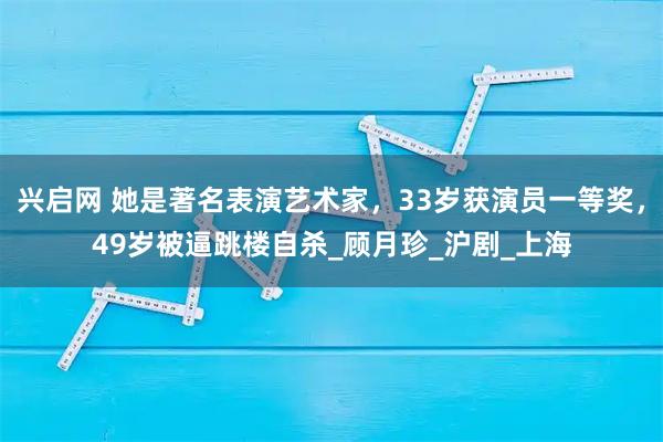 兴启网 她是著名表演艺术家，33岁获演员一等奖，49岁被逼跳楼自杀_顾月珍_沪剧_上海