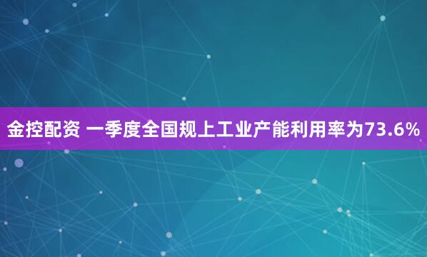 金控配资 一季度全国规上工业产能利用率为73.6%