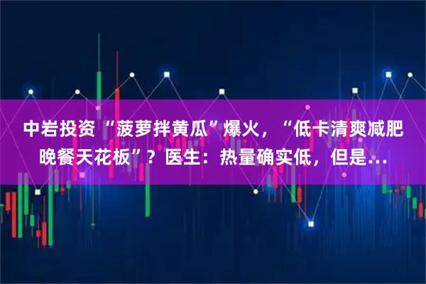 中岩投资 “菠萝拌黄瓜”爆火,“低卡清爽减肥晚餐天花板”?医生:热量确实低,但是…