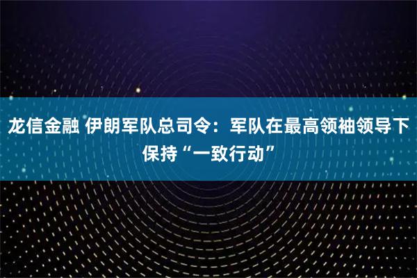 龙信金融 伊朗军队总司令：军队在最高领袖领导下保持“一致行动”