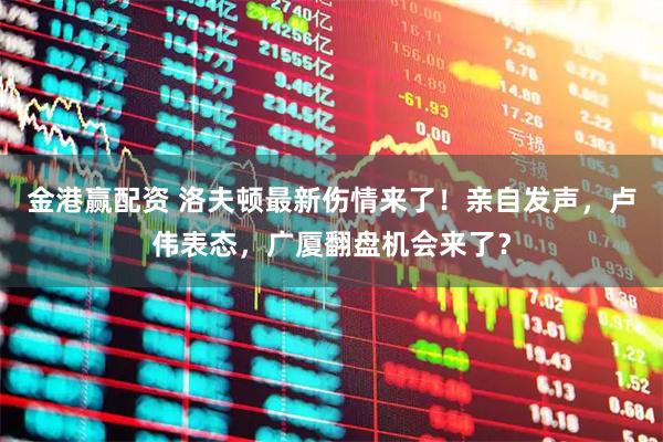 金港赢配资 洛夫顿最新伤情来了！亲自发声，卢伟表态，广厦翻盘机会来了？