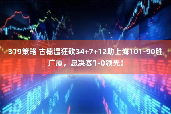 319策略 古德温狂砍34+7+12助上海101-90胜广厦，总决赛1-0领先！