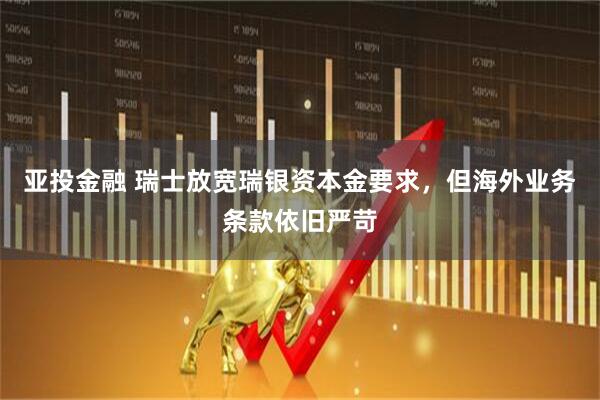 亚投金融 瑞士放宽瑞银资本金要求,但海外业务条款依旧严苛
