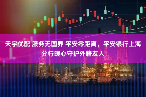 天宇优配 服务无国界 平安零距离，平安银行上海分行暖心守护外籍友人