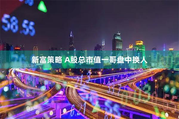 新富策略 A股总市值一哥盘中换人
