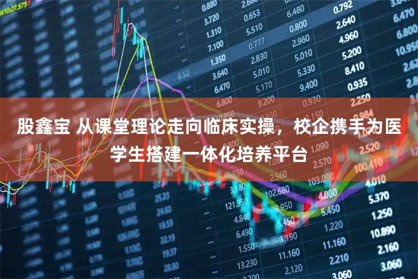 股鑫宝 从课堂理论走向临床实操，校企携手为医学生搭建一体化培养平台
