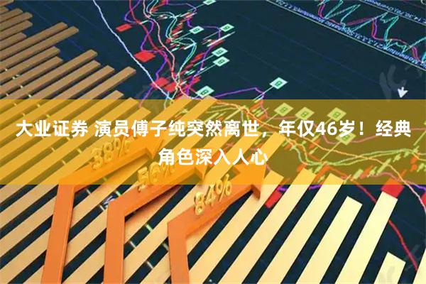 大业证券 演员傅子纯突然离世，年仅46岁！经典角色深入人心