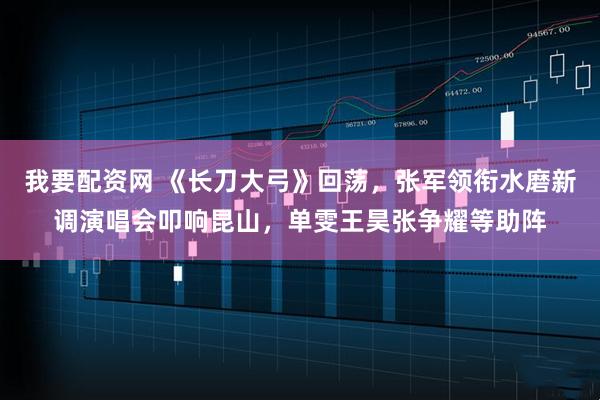 我要配资网 《长刀大弓》回荡，张军领衔水磨新调演唱会叩响昆山，单雯王昊张争耀等助阵
