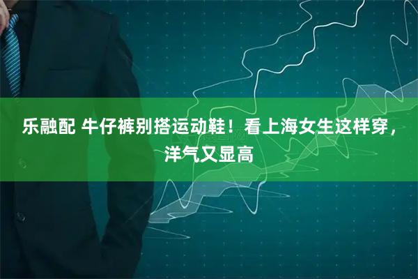 乐融配 牛仔裤别搭运动鞋！看上海女生这样穿，洋气又显高