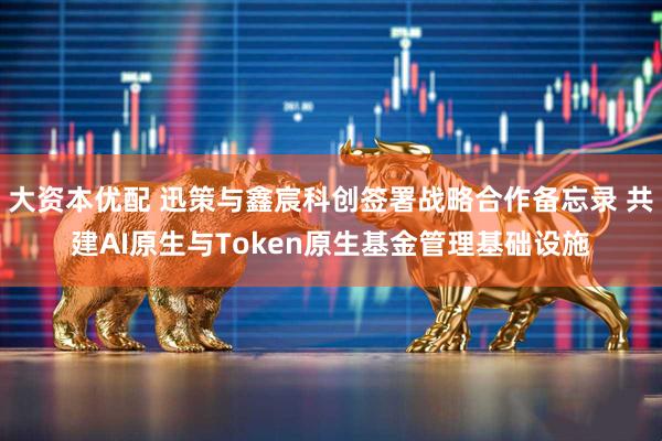 大资本优配 迅策与鑫宸科创签署战略合作备忘录 共建AI原生与Token原生基金管理基础设施