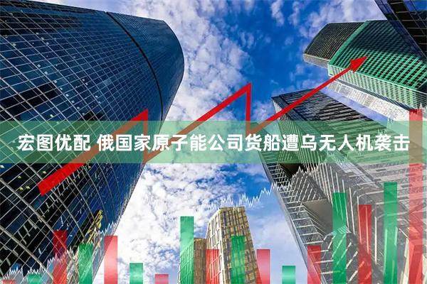宏图优配 俄国家原子能公司货船遭乌无人机袭击