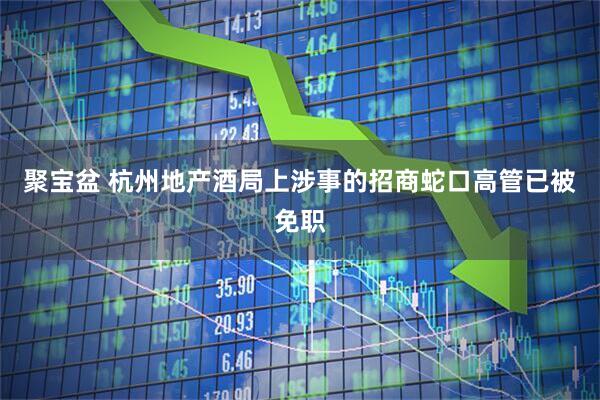聚宝盆 杭州地产酒局上涉事的招商蛇口高管已被免职