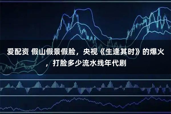 爱配资 假山假景假脸，央视《生逢其时》的爆火，打脸多少流水线年代剧